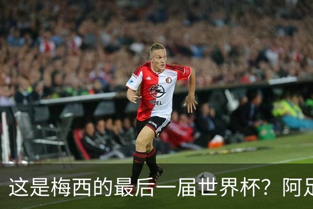 这是梅西的最后一届世界杯？阿足协主席：不知道，但我希望不是